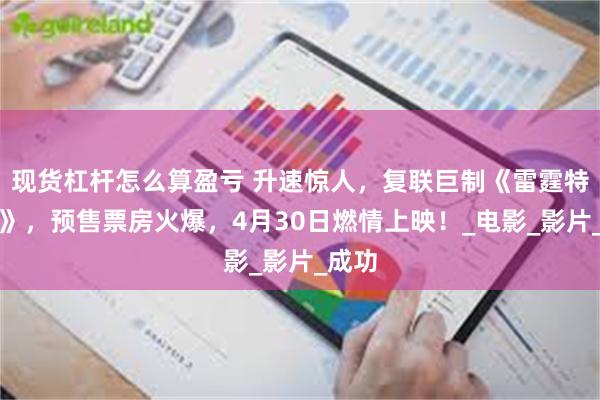 现货杠杆怎么算盈亏 升速惊人，复联巨制《雷霆特攻队》，预售票房火爆，4月30日燃情上映！_电影_影片_成功