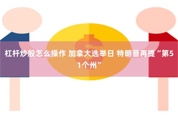 杠杆炒股怎么操作 加拿大选举日 特朗普再提“第51个州”
