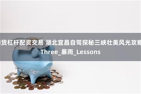 期货杠杆配资交易 湖北宜昌自驾探秘三峡壮美风光攻略_Three_暴雨_Lessons