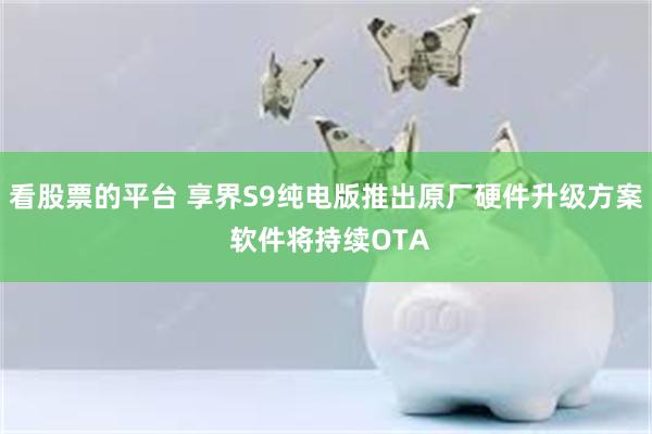 看股票的平台 享界S9纯电版推出原厂硬件升级方案 软件将持续OTA