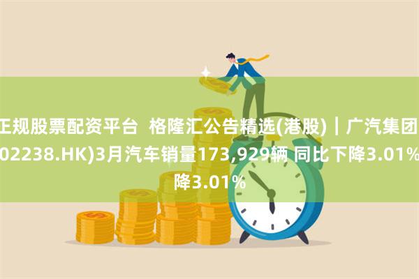 正规股票配资平台  格隆汇公告精选(港股)︱广汽集团(02238.HK)3月汽车销量173,929辆 同比下降3.01%