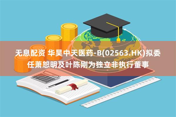 无息配资 华昊中天医药-B(02563.HK)拟委任萧恕明及叶陈刚为独立非执行董事