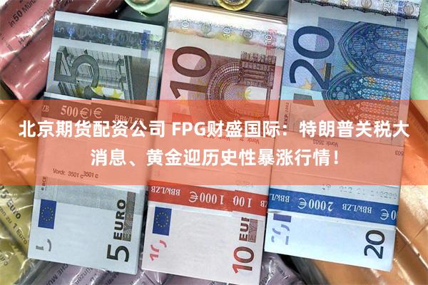 北京期货配资公司 FPG财盛国际：特朗普关税大消息、黄金迎历史性暴涨行情！