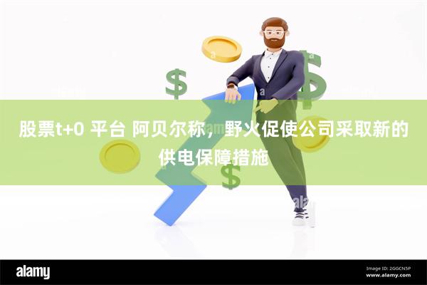 股票t+0 平台 阿贝尔称，野火促使公司采取新的供电保障措施
