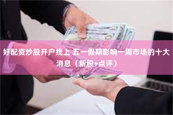 好配资炒股开户线上 五一假期影响一周市场的十大消息（新股+点评）
