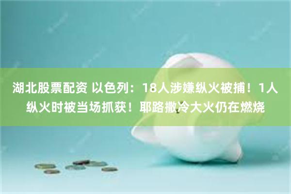 湖北股票配资 以色列：18人涉嫌纵火被捕！1人纵火时被当场抓获！耶路撒冷大火仍在燃烧