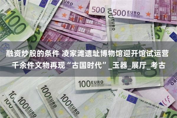 融资炒股的条件 凌家滩遗址博物馆迎开馆试运营 千余件文物再现“古国时代”_玉器_展厅_考古