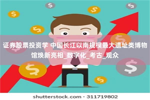 证券股票投资学 中国长江以南规模最大遗址类博物馆焕新亮相_数字化_考古_观众