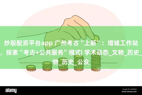 炒股配资平台app 广州考古“上新”：增城工作站成立，探索“考古+公共服务”模式| 学术动态_文物_历史_公众