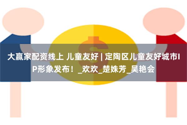 大赢家配资线上 儿童友好 | 定陶区儿童友好城市IP形象发布！_欢欢_楚姝芳_吴艳会