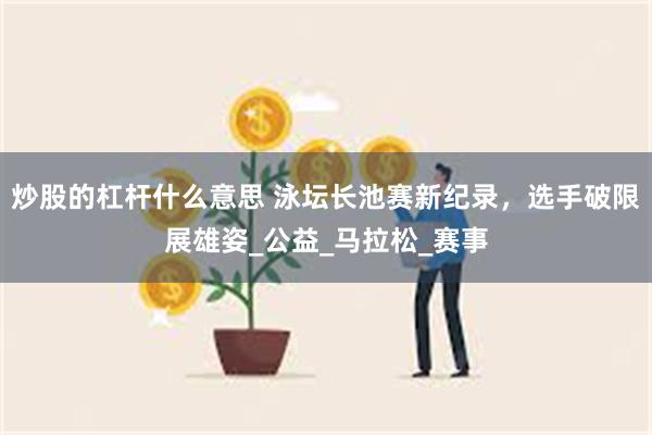 炒股的杠杆什么意思 泳坛长池赛新纪录，选手破限展雄姿_公益_马拉松_赛事