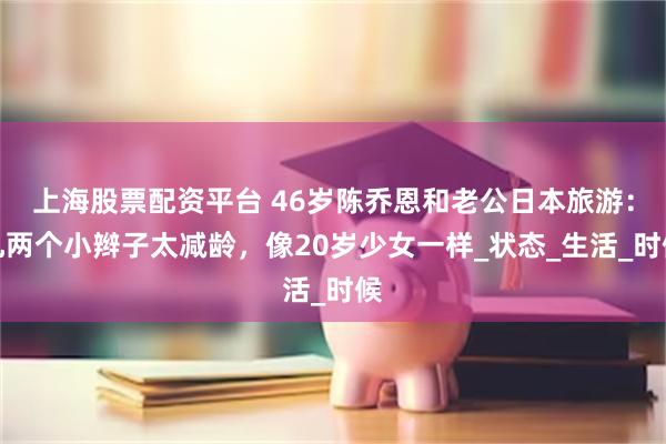 上海股票配资平台 46岁陈乔恩和老公日本旅游：扎两个小辫子太减龄，像20岁少女一样_状态_生活_时候