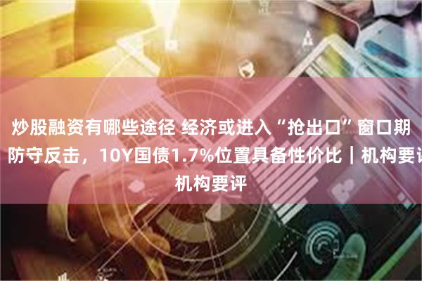 炒股融资有哪些途径 经济或进入“抢出口”窗口期，防守反击，10Y国债1.7%位置具备性价比｜机构要评