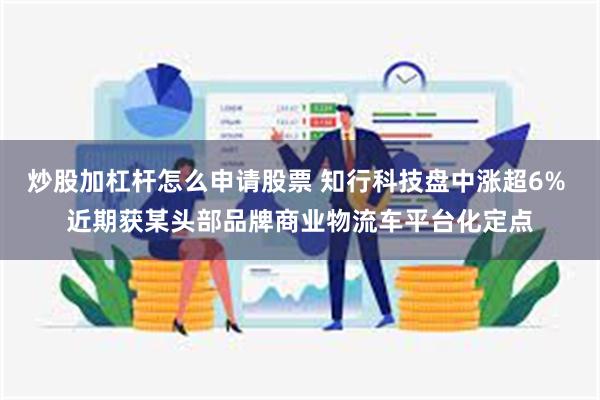炒股加杠杆怎么申请股票 知行科技盘中涨超6% 近期获某头部品牌商业物流车平台化定点