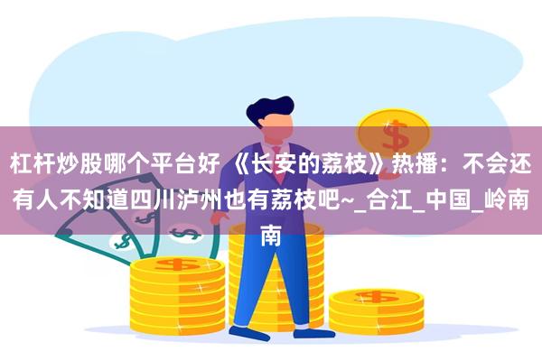 杠杆炒股哪个平台好 《长安的荔枝》热播：不会还有人不知道四川泸州也有荔枝吧~_合江_中国_岭南