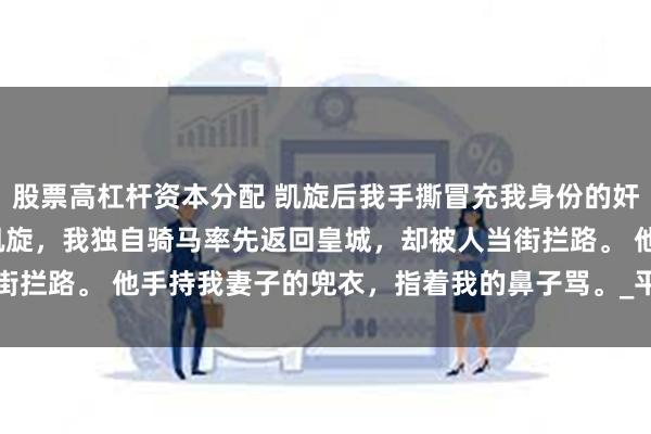 股票高杠杆资本分配 凯旋后我手撕冒充我身份的奸夫 崔茗烟崔建程 大战凯旋，我独自骑马率先返回皇城，却被人当街拦路。 他手持我妻子的兜衣，指着我的鼻子骂。_平民_将军府_什么