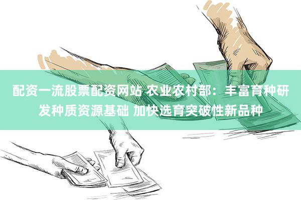 配资一流股票配资网站 农业农村部：丰富育种研发种质资源基础 加快选育突破性新品种