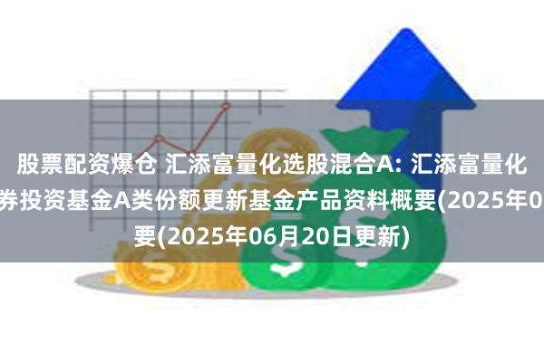 股票配资爆仓 汇添富量化选股混合A: 汇添富量化选股混合型证券投资基金A类份额更新基金产品资料概要(2025年06月20日更新)