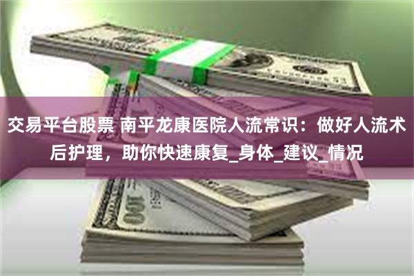 交易平台股票 南平龙康医院人流常识：做好人流术后护理，助你快速康复_身体_建议_情况